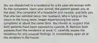 You are dispatched to a residence for a 61-year-old woman with flu-like symptoms. Upon your arrival, the patient greets you at the door. She complains of a headache and nausea, and tells you that she has vomited twice. Her husband, who is lying on the couch in the living room, began experiencing the same symptoms at about the same time. You should: A. suspect that both patients have been exposed to cyanide. B. Remove both patients from the residence at once. C. carefully assess the residence for any unusual findings. D. immediately open all of the windows in the house.