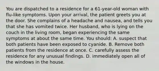 You are dispatched to a residence for a 61-year-old woman with flu-like symptoms. Upon your arrival, the patient greets you at the door. She complains of a headache and nausea, and tells you that she has vomited twice. Her husband, who is lying on the couch in the living room, began experiencing the same symptoms at about the same time. You should: A. suspect that both patients have been exposed to cyanide. B. Remove both patients from the residence at once. C. carefully assess the residence for any unusual findings. D. immediately open all of the windows in the house.