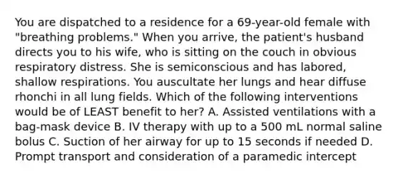 You are dispatched to a residence for a 69-year-old female with "breathing problems." When you arrive, the patient's husband directs you to his wife, who is sitting on the couch in obvious respiratory distress. She is semiconscious and has labored, shallow respirations. You auscultate her lungs and hear diffuse rhonchi in all lung fields. Which of the following interventions would be of LEAST benefit to her? A. Assisted ventilations with a bag-mask device B. IV therapy with up to a 500 mL normal saline bolus C. Suction of her airway for up to 15 seconds if needed D. Prompt transport and consideration of a paramedic intercept