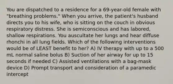 You are dispatched to a residence for a 69-year-old female with "breathing problems." When you arrive, the patient's husband directs you to his wife, who is sitting on the couch in obvious respiratory distress. She is semiconscious and has labored, shallow respirations. You auscultate her lungs and hear diffuse rhonchi in all lung fields. Which of the following interventions would be of LEAST benefit to her? A) IV therapy with up to a 500 mL normal saline bolus B) Suction of her airway for up to 15 seconds if needed C) Assisted ventilations with a bag-mask device D) Prompt transport and consideration of a paramedic intercept