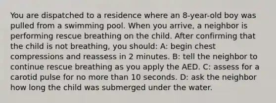 You are dispatched to a residence where an 8-year-old boy was pulled from a swimming pool. When you arrive, a neighbor is performing rescue breathing on the child. After confirming that the child is not breathing, you should: A: begin chest compressions and reassess in 2 minutes. B: tell the neighbor to continue rescue breathing as you apply the AED. C: assess for a carotid pulse for no more than 10 seconds. D: ask the neighbor how long the child was submerged under the water.