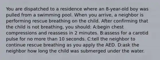 You are dispatched to a residence where an 8-year-old boy was pulled from a swimming pool. When you arrive, a neighbor is performing rescue breathing on the child. After confirming that the child is not breathing, you should: A:begin chest compressions and reassess in 2 minutes. B:assess for a carotid pulse for no more than 10 seconds. C:tell the neighbor to continue rescue breathing as you apply the AED. D:ask the neighbor how long the child was submerged under the water.