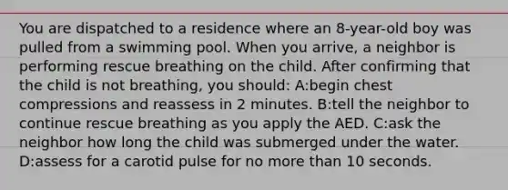 You are dispatched to a residence where an 8-year-old boy was pulled from a swimming pool. When you arrive, a neighbor is performing rescue breathing on the child. After confirming that the child is not breathing, you should: A:begin chest compressions and reassess in 2 minutes. B:tell the neighbor to continue rescue breathing as you apply the AED. C:ask the neighbor how long the child was submerged under the water. D:assess for a carotid pulse for no more than 10 seconds.