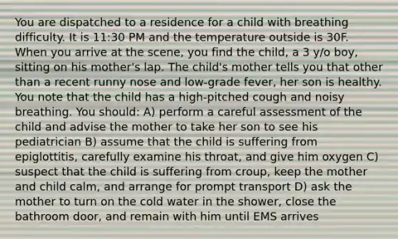 You are dispatched to a residence for a child with breathing difficulty. It is 11:30 PM and the temperature outside is 30F. When you arrive at the scene, you find the child, a 3 y/o boy, sitting on his mother's lap. The child's mother tells you that other than a recent runny nose and low-grade fever, her son is healthy. You note that the child has a high-pitched cough and noisy breathing. You should: A) perform a careful assessment of the child and advise the mother to take her son to see his pediatrician B) assume that the child is suffering from epiglottitis, carefully examine his throat, and give him oxygen C) suspect that the child is suffering from croup, keep the mother and child calm, and arrange for prompt transport D) ask the mother to turn on the cold water in the shower, close the bathroom door, and remain with him until EMS arrives