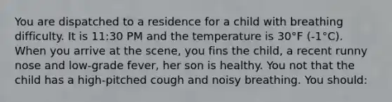 You are dispatched to a residence for a child with breathing difficulty. It is 11:30 PM and the temperature is 30°F (-1°C). When you arrive at the scene, you fins the child, a recent runny nose and low-grade fever, her son is healthy. You not that the child has a high-pitched cough and noisy breathing. You should: