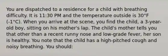 You are dispatched to a residence for a child with breathing difficulty. It is 11:30 PM and the temperature outside is 30°F (-1°C). When you arrive at the scene, you find the child, a 3-year-old boy, sitting on his mother's lap. The child's mother tells you that other than a recent runny nose and low-grade fever, her son is healthy. You note that the child has a high-pitched cough and noisy breathing. You should: