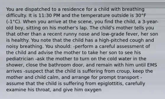 You are dispatched to a residence for a child with breathing difficulty. It is 11:30 PM and the temperature outside is 30°F (-1°C). When you arrive at the scene, you find the child, a 3-year-old boy, sitting on his mother's lap. The child's mother tells you that other than a recent runny nose and low-grade fever, her son is healthy. You note that the child has a high-pitched cough and noisy breathing. You should: -perform a careful assessment of the child and advise the mother to take her son to see his pediatrician -ask the mother to turn on the cold water in the shower, close the bathroom door, and remain with him until EMS arrives -suspect that the child is suffering from croup, keep the mother and child calm, and arrange for prompt transport -assume that the child is suffering from epiglottitis, carefully examine his throat, and give him oxygen