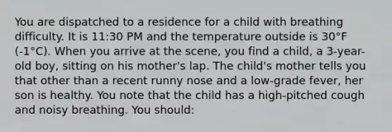 You are dispatched to a residence for a child with breathing difficulty. It is 11:30 PM and the temperature outside is 30°F (-1°C). When you arrive at the scene, you find a child, a 3-year-old boy, sitting on his mother's lap. The child's mother tells you that other than a recent runny nose and a low-grade fever, her son is healthy. You note that the child has a high-pitched cough and noisy breathing. You should: