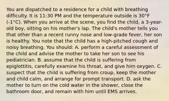 You are dispatched to a residence for a child with breathing difficulty. It is 11:30 PM and the temperature outside is 30°F (-1°C). When you arrive at the scene, you find the child, a 3-year-old boy, sitting on his mother's lap. The child's mother tells you that other than a recent runny nose and low-grade fever, her son is healthy. You note that the child has a high-pitched cough and noisy breathing. You should: A. perform a careful assessment of the child and advise the mother to take her son to see his pediatrician. B. assume that the child is suffering from epiglottitis, carefully examine his throat, and give him oxygen. C. suspect that the child is suffering from croup, keep the mother and child calm, and arrange for prompt transport. D. ask the mother to turn on the cold water in the shower, close the bathroom door, and remain with him until EMS arrives.