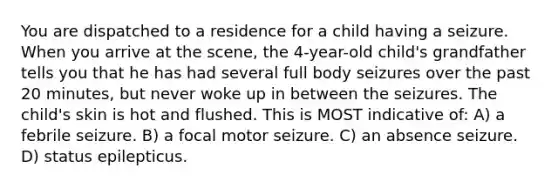 You are dispatched to a residence for a child having a seizure. When you arrive at the scene, the 4-year-old child's grandfather tells you that he has had several full body seizures over the past 20 minutes, but never woke up in between the seizures. The child's skin is hot and flushed. This is MOST indicative of: A) a febrile seizure. B) a focal motor seizure. C) an absence seizure. D) status epilepticus.