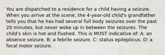 You are dispatched to a residence for a child having a seizure. When you arrive at the scene, the 4-year-old child's grandfather tells you that he has had several full body seizures over the past 20 minutes, but never woke up in between the seizures. The child's skin is hot and flushed. This is MOST indicative of: A: an absence seizure. B: a febrile seizure. C: status epilepticus. D: a focal motor seizure.