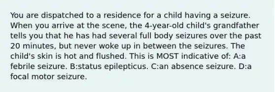 You are dispatched to a residence for a child having a seizure. When you arrive at the scene, the 4-year-old child's grandfather tells you that he has had several full body seizures over the past 20 minutes, but never woke up in between the seizures. The child's skin is hot and flushed. This is MOST indicative of: A:a febrile seizure. B:status epilepticus. C:an absence seizure. D:a focal motor seizure.