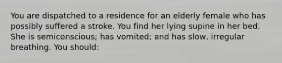 You are dispatched to a residence for an elderly female who has possibly suffered a stroke. You find her lying supine in her bed. She is semiconscious; has vomited; and has slow, irregular breathing. You should: