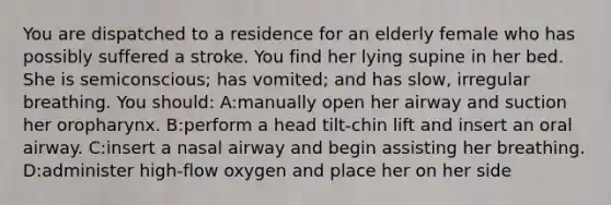 You are dispatched to a residence for an elderly female who has possibly suffered a stroke. You find her lying supine in her bed. She is semiconscious; has vomited; and has slow, irregular breathing. You should: A:manually open her airway and suction her oropharynx. B:perform a head tilt-chin lift and insert an oral airway. C:insert a nasal airway and begin assisting her breathing. D:administer high-flow oxygen and place her on her side