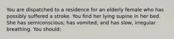 You are dispatched to a residence for an elderly female who has possibly suffered a stroke. You find her lying supine in her bed. She has semiconscious; has vomited; and has slow, irregular breathing. You should: