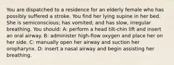 You are dispatched to a residence for an elderly female who has possibly suffered a stroke. You find her lying supine in her bed. She is semiconscious; has vomited; and has slow, irregular breathing. You should: A: perform a head tilt-chin lift and insert an oral airway. B: administer high-flow oxygen and place her on her side. C: manually open her airway and suction her oropharynx. D: insert a nasal airway and begin assisting her breathing.