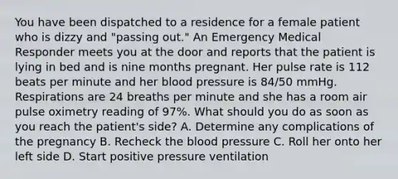 You have been dispatched to a residence for a female patient who is dizzy and​ "passing out." An Emergency Medical Responder meets you at the door and reports that the patient is lying in bed and is nine months pregnant. Her pulse rate is 112 beats per minute and her blood pressure is​ 84/50 mmHg. Respirations are 24 breaths per minute and she has a room air pulse oximetry reading of​ 97%. What should you do as soon as you reach the​ patient's side? A. Determine any complications of the pregnancy B. Recheck the blood pressure C. Roll her onto her left side D. Start positive pressure ventilation