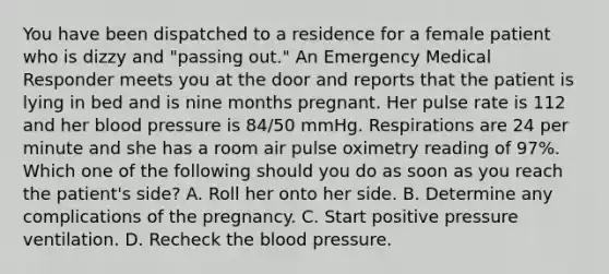 You have been dispatched to a residence for a female patient who is dizzy and​ "passing out." An Emergency Medical Responder meets you at the door and reports that the patient is lying in bed and is nine months pregnant. Her pulse rate is 112 and her blood pressure is​ 84/50 mmHg. Respirations are 24 per minute and she has a room air pulse oximetry reading of​ 97%. Which one of the following should you do as soon as you reach the​ patient's side? A. Roll her onto her side. B. Determine any complications of the pregnancy. C. Start positive pressure ventilation. D. Recheck the blood pressure.