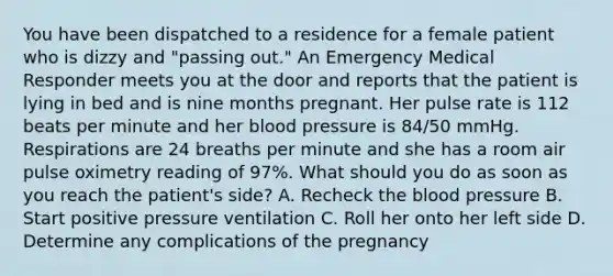 You have been dispatched to a residence for a female patient who is dizzy and​ "passing out." An Emergency Medical Responder meets you at the door and reports that the patient is lying in bed and is nine months pregnant. Her pulse rate is 112 beats per minute and her blood pressure is​ 84/50 mmHg. Respirations are 24 breaths per minute and she has a room air pulse oximetry reading of​ 97%. What should you do as soon as you reach the​ patient's side? A. Recheck the blood pressure B. Start positive pressure ventilation C. Roll her onto her left side D. Determine any complications of the pregnancy