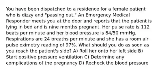 You have been dispatched to a residence for a female patient who is dizzy and "passing out." An Emergency Medical Responder meets you at the door and reports that the patient is lying in bed and is nine months pregnant. Her pulse rate is 112 beats per minute and her blood pressure is 84/50 mmHg. Respirations are 24 breaths per minute and she has a room air pulse oximetry reading of 97%. What should you do as soon as you reach the patient's side? A) Roll her onto her left side B) Start positive pressure ventilation C) Determine any complications of the pregnancy D) Recheck the blood pressure