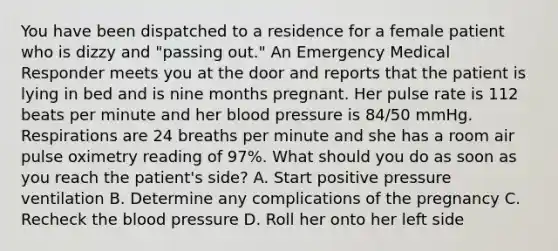 You have been dispatched to a residence for a female patient who is dizzy and​ "passing out." An Emergency Medical Responder meets you at the door and reports that the patient is lying in bed and is nine months pregnant. Her pulse rate is 112 beats per minute and her blood pressure is​ 84/50 mmHg. Respirations are 24 breaths per minute and she has a room air pulse oximetry reading of​ 97%. What should you do as soon as you reach the​ patient's side? A. Start positive pressure ventilation B. Determine any complications of the pregnancy C. Recheck the blood pressure D. Roll her onto her left side