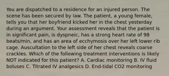 You are dispatched to a residence for an injured person. The scene has been secured by law. The patient, a young female, tells you that her boyfriend kicked her in the chest yesterday during an argument. Your assessment reveals that the patient is in significant pain, is dyspneic, has a strong heart rate of 98 beats/min, and has an area of ecchymosis over her left lower rib cage. Auscultation to the left side of her chest reveals coarse crackles. Which of the following treatment interventions is likely NOT indicated for this patient? A. Cardiac monitoring B. IV fluid boluses C. Titrated IV analgesics D. End-tidal CO2 monitoring