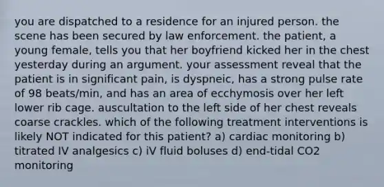 you are dispatched to a residence for an injured person. the scene has been secured by law enforcement. the patient, a young female, tells you that her boyfriend kicked her in the chest yesterday during an argument. your assessment reveal that the patient is in significant pain, is dyspneic, has a strong pulse rate of 98 beats/min, and has an area of ecchymosis over her left lower rib cage. auscultation to the left side of her chest reveals coarse crackles. which of the following treatment interventions is likely NOT indicated for this patient? a) cardiac monitoring b) titrated IV analgesics c) iV fluid boluses d) end-tidal CO2 monitoring