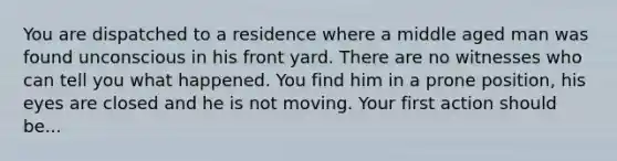 You are dispatched to a residence where a middle aged man was found unconscious in his front yard. There are no witnesses who can tell you what happened. You find him in a prone position, his eyes are closed and he is not moving. Your first action should be...