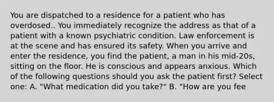 You are dispatched to a residence for a patient who has overdosed.. You immediately recognize the address as that of a patient with a known psychiatric condition. Law enforcement is at the scene and has ensured its safety. When you arrive and enter the residence, you find the patient, a man in his mid-20s, sitting on the floor. He is conscious and appears anxious. Which of the following questions should you ask the patient first? Select one: A. "What medication did you take?" B. "How are you fee