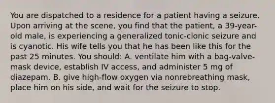 You are dispatched to a residence for a patient having a seizure. Upon arriving at the scene, you find that the patient, a 39-year-old male, is experiencing a generalized tonic-clonic seizure and is cyanotic. His wife tells you that he has been like this for the past 25 minutes. You should: A. ventilate him with a bag-valve-mask device, establish IV access, and administer 5 mg of diazepam. B. give high-flow oxygen via nonrebreathing mask, place him on his side, and wait for the seizure to stop.