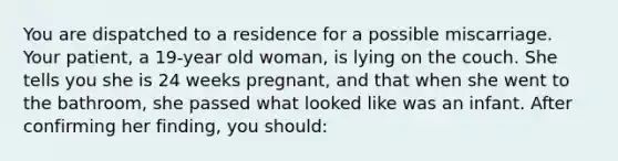 You are dispatched to a residence for a possible miscarriage. Your patient, a 19-year old woman, is lying on the couch. She tells you she is 24 weeks pregnant, and that when she went to the bathroom, she passed what looked like was an infant. After confirming her finding, you should: