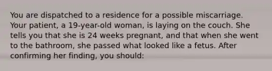 You are dispatched to a residence for a possible miscarriage. Your patient, a 19-year-old woman, is laying on the couch. She tells you that she is 24 weeks pregnant, and that when she went to the bathroom, she passed what looked like a fetus. After confirming her finding, you should: