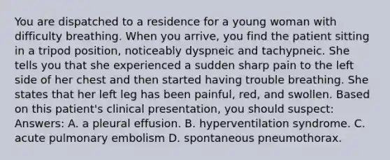 You are dispatched to a residence for a young woman with difficulty breathing. When you arrive, you find the patient sitting in a tripod position, noticeably dyspneic and tachypneic. She tells you that she experienced a sudden sharp pain to the left side of her chest and then started having trouble breathing. She states that her left leg has been painful, red, and swollen. Based on this patient's clinical presentation, you should suspect: Answers: A. a pleural effusion. B. hyperventilation syndrome. C. acute pulmonary embolism D. spontaneous pneumothorax.