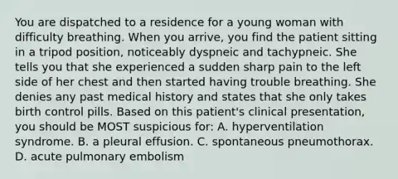 You are dispatched to a residence for a young woman with difficulty breathing. When you arrive, you find the patient sitting in a tripod position, noticeably dyspneic and tachypneic. She tells you that she experienced a sudden sharp pain to the left side of her chest and then started having trouble breathing. She denies any past medical history and states that she only takes birth control pills. Based on this patient's clinical presentation, you should be MOST suspicious for: A. hyperventilation syndrome. B. a pleural effusion. C. spontaneous pneumothorax. D. acute pulmonary embolism