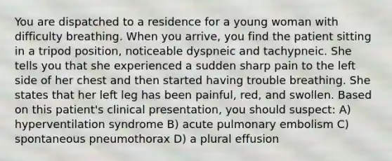 You are dispatched to a residence for a young woman with difficulty breathing. When you arrive, you find the patient sitting in a tripod position, noticeable dyspneic and tachypneic. She tells you that she experienced a sudden sharp pain to the left side of her chest and then started having trouble breathing. She states that her left leg has been painful, red, and swollen. Based on this patient's clinical presentation, you should suspect: A) hyperventilation syndrome B) acute pulmonary embolism C) spontaneous pneumothorax D) a plural effusion