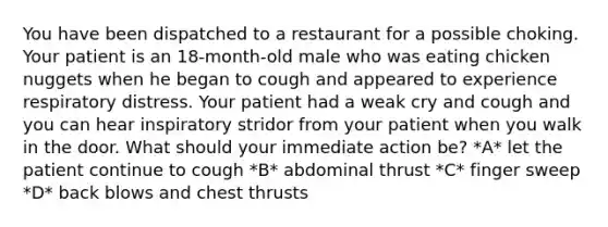 You have been dispatched to a restaurant for a possible choking. Your patient is an 18-month-old male who was eating chicken nuggets when he began to cough and appeared to experience respiratory distress. Your patient had a weak cry and cough and you can hear inspiratory stridor from your patient when you walk in the door. What should your immediate action be? *A* let the patient continue to cough *B* abdominal thrust *C* finger sweep *D* back blows and chest thrusts