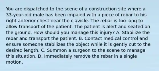 You are dispatched to the scene of a construction site where a​ 33-year-old male has been impaled with a piece of rebar to his right anterior chest near the clavicle. The rebar is too long to allow transport of the patient. The patient is alert and seated on the ground. How should you manage this​ injury? A. Stabilize the rebar and transport the patient. B. Contact medical control and ensure someone stabilizes the object while it is gently cut to the desired length. C. Summon a surgeon to the scene to manage this situation. D. Immediately remove the rebar in a single motion.