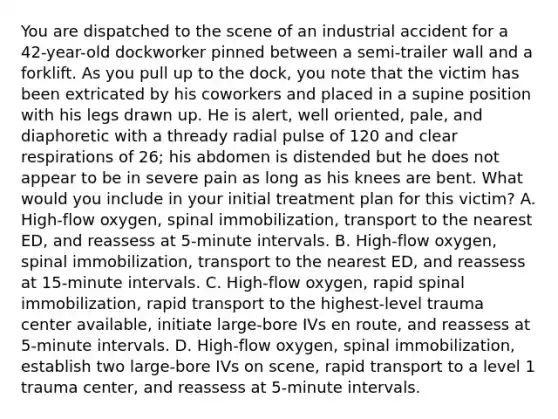 You are dispatched to the scene of an industrial accident for a​ 42-year-old dockworker pinned between a​ semi-trailer wall and a forklift. As you pull up to the​ dock, you note that the victim has been extricated by his coworkers and placed in a supine position with his legs drawn up. He is​ alert, well​ oriented, pale, and diaphoretic with a thready radial pulse of 120 and clear respirations of​ 26; his abdomen is distended but he does not appear to be in severe pain as long as his knees are bent. What would you include in your initial treatment plan for this​ victim? A. ​High-flow oxygen, spinal​ immobilization, transport to the nearest​ ED, and reassess at​ 5-minute intervals. B. ​High-flow oxygen, spinal​ immobilization, transport to the nearest​ ED, and reassess at​ 15-minute intervals. C. ​High-flow oxygen, rapid spinal​ immobilization, rapid transport to the​ highest-level trauma center​ available, initiate​ large-bore IVs en​ route, and reassess at​ 5-minute intervals. D. ​High-flow oxygen, spinal​ immobilization, establish two​ large-bore IVs on​ scene, rapid transport to a level 1 trauma​ center, and reassess at​ 5-minute intervals.