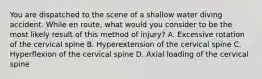 You are dispatched to the scene of a shallow water diving accident. While en​ route, what would you consider to be the most likely result of this method of​ injury? A. Excessive rotation of the cervical spine B. Hyperextension of the cervical spine C. Hyperflexion of the cervical spine D. Axial loading of the cervical spine