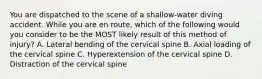 You are dispatched to the scene of a​ shallow-water diving accident. While you are en​ route, which of the following would you consider to be the MOST likely result of this method of​ injury? A. Lateral bending of the cervical spine B. Axial loading of the cervical spine C. Hyperextension of the cervical spine D. Distraction of the cervical spine