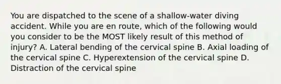 You are dispatched to the scene of a​ shallow-water diving accident. While you are en​ route, which of the following would you consider to be the MOST likely result of this method of​ injury? A. Lateral bending of the cervical spine B. Axial loading of the cervical spine C. Hyperextension of the cervical spine D. Distraction of the cervical spine