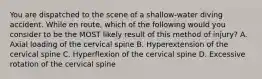 You are dispatched to the scene of a​ shallow-water diving accident. While en​ route, which of the following would you consider to be the MOST likely result of this method of​ injury? A. Axial loading of the cervical spine B. Hyperextension of the cervical spine C. Hyperflexion of the cervical spine D. Excessive rotation of the cervical spine