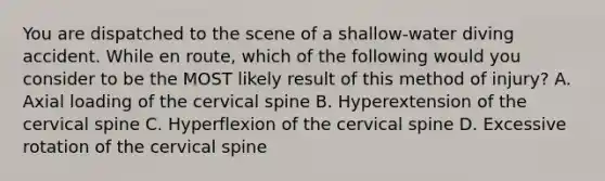 You are dispatched to the scene of a​ shallow-water diving accident. While en​ route, which of the following would you consider to be the MOST likely result of this method of​ injury? A. Axial loading of the cervical spine B. Hyperextension of the cervical spine C. Hyperflexion of the cervical spine D. Excessive rotation of the cervical spine