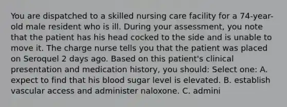 You are dispatched to a skilled nursing care facility for a 74-year-old male resident who is ill. During your assessment, you note that the patient has his head cocked to the side and is unable to move it. The charge nurse tells you that the patient was placed on Seroquel 2 days ago. Based on this patient's clinical presentation and medication history, you should: Select one: A. expect to find that his blood sugar level is elevated. B. establish vascular access and administer naloxone. C. admini