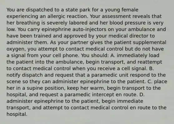 You are dispatched to a state park for a young female experiencing an allergic reaction. Your assessment reveals that her breathing is severely labored and her blood pressure is very low. You carry epinephrine auto-injectors on your ambulance and have been trained and approved by your medical director to administer them. As your partner gives the patient supplemental oxygen, you attempt to contact medical control but do not have a signal from your cell phone. You should: A. immediately load the patient into the ambulance, begin transport, and reattempt to contact medical control when you receive a cell signal. B. notify dispatch and request that a paramedic unit respond to the scene so they can administer epinephrine to the patient. C. place her in a supine position, keep her warm, begin transport to the hospital, and request a paramedic intercept en route. D. administer epinephrine to the patient, begin immediate transport, and attempt to contact medical control en route to the hospital.