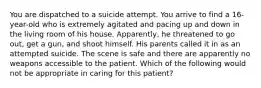 You are dispatched to a suicide attempt. You arrive to find a​ 16-year-old who is extremely agitated and pacing up and down in the living room of his house.​ Apparently, he threatened to go​ out, get a​ gun, and shoot himself. His parents called it in as an attempted suicide. The scene is safe and there are apparently no weapons accessible to the patient. Which of the following would not be appropriate in caring for this​ patient?