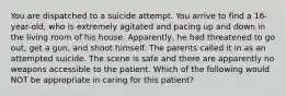 You are dispatched to a suicide attempt. You arrive to find a​ 16-year-old, who is extremely agitated and pacing up and down in the living room of his house.​ Apparently, he had threatened to go​ out, get a​ gun, and shoot himself. The parents called it in as an attempted suicide. The scene is safe and there are apparently no weapons accessible to the patient. Which of the following would NOT be appropriate in caring for this​ patient?