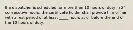 If a dispatcher is scheduled for more than 10 hours of duty in 24 consecutive hours, the certificate holder shall provide him or her with a rest period of at least _____ hours at or before the end of the 10 hours of duty.