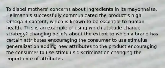 To dispel mothers' concerns about ingredients in its mayonnaise, Hellmann's successfully communicated the product's high Omega 3 content, which is known to be essential to human health. This is an example of using which attitude change strategy? changing beliefs about the extent to which a brand has certain attributes encouraging the consumer to use stimulus generalization adding new attributes to the product encouraging the consumer to use stimulus discrimination changing the importance of attributes