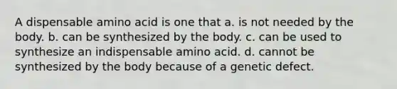 A dispensable amino acid is one that a. is not needed by the body. b. can be synthesized by the body. c. can be used to synthesize an indispensable amino acid. d. cannot be synthesized by the body because of a genetic defect.